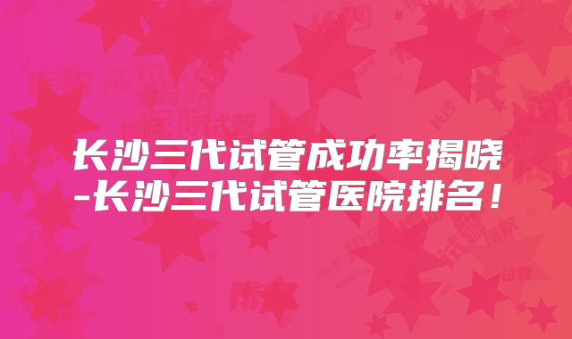 长沙三代试管成功率揭晓-长沙三代试管医院排名!