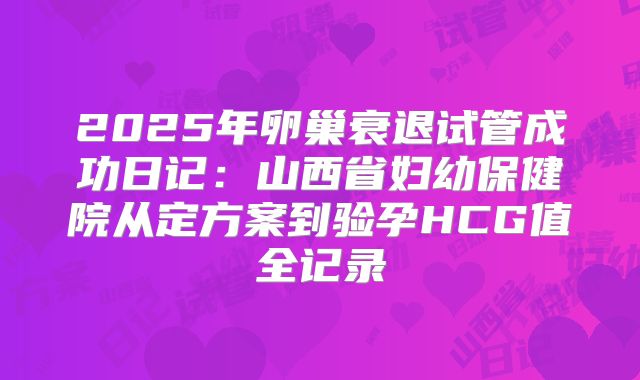 2025年卵巢衰退试管成功日记:山西省妇幼保健院从定方案到验孕HCG值全记录
