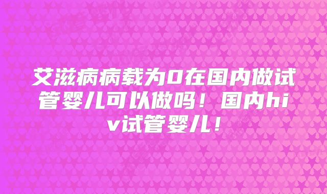 艾滋病病载为0在国内做试管婴儿可以做吗！国内hiv试管婴儿！