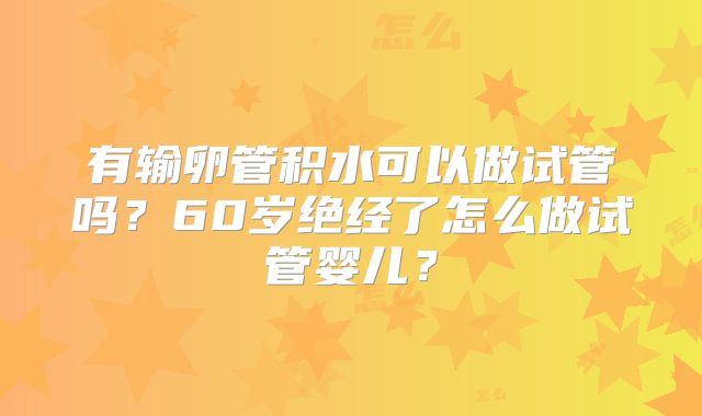 有输卵管积水可以做试管吗?60岁绝经了怎么做试管婴儿?