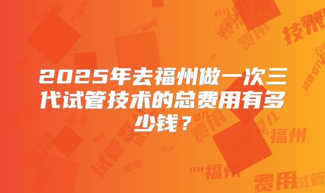 2025年去福州做一次三代试管技术的总费用有多少钱？