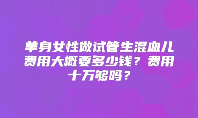 单身女性做试管生混血儿费用大概要多少钱?费用十万够吗?