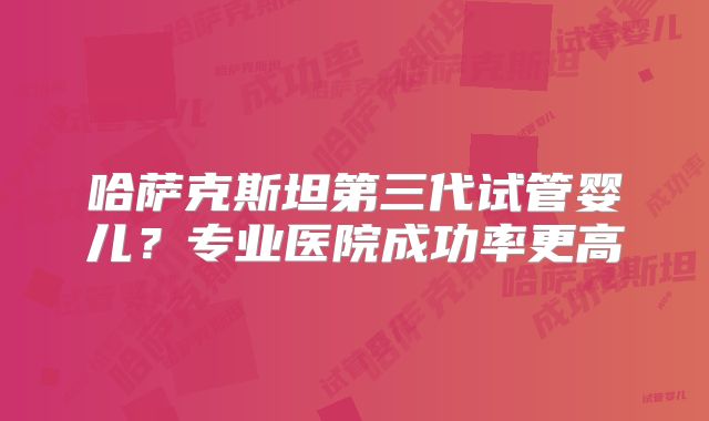 哈萨克斯坦第三代试管婴儿?专业医院成功率更高