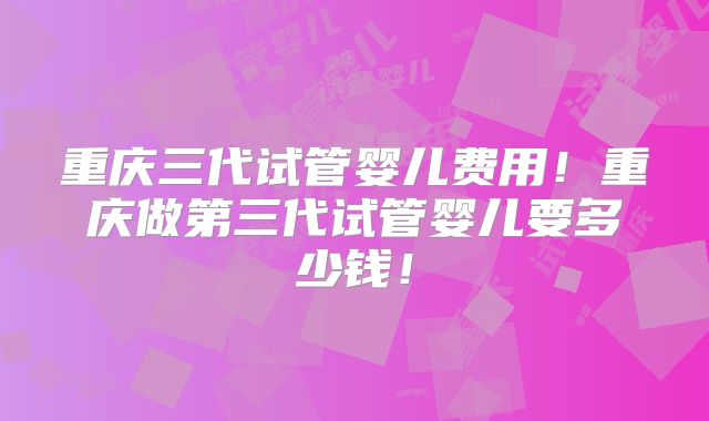 重庆三代试管婴儿费用!重庆做第三代试管婴儿要多少钱!