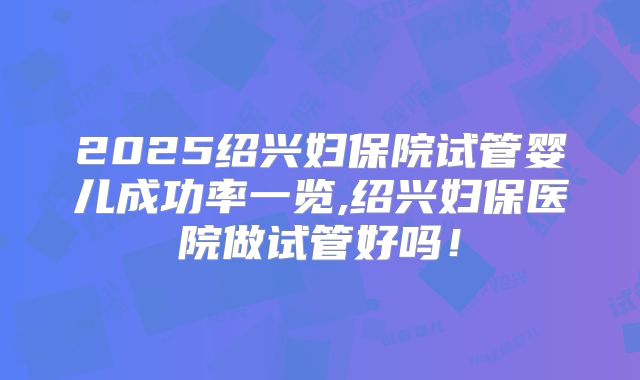 2025绍兴妇保院试管婴儿成功率一览,绍兴妇保医院做试管好吗!