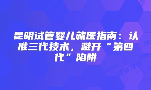 昆明试管婴儿就医指南:认准三代技术,避开“第四代”陷阱