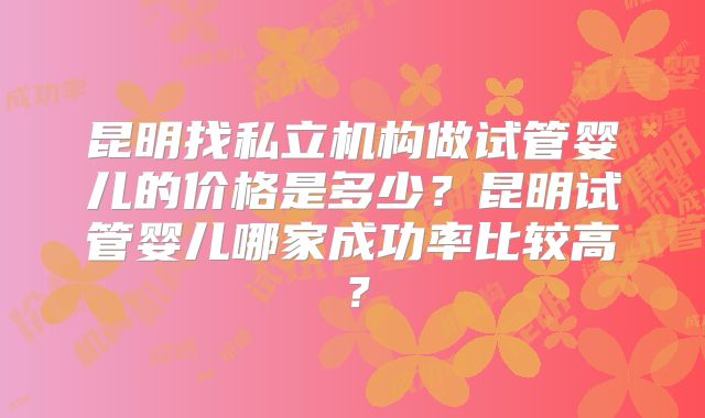 昆明找私立机构做试管婴儿的价格是多少？昆明试管婴儿哪家成功率比较高？