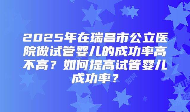 2025年在瑞昌市公立医院做试管婴儿的成功率高不高?如何提高试管婴儿成功率?