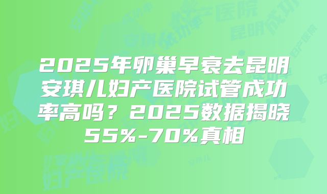 2025年卵巢早衰去昆明安琪儿妇产医院试管成功率高吗?2025数据揭晓55%-70%真相