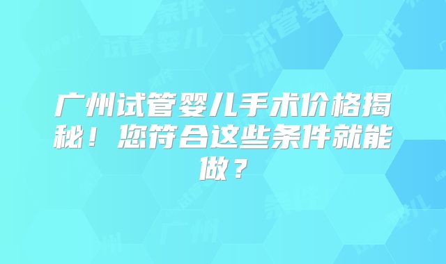 广州试管婴儿手术价格揭秘!您符合这些条件就能做?