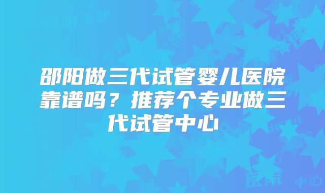 邵阳做三代试管婴儿医院靠谱吗?推荐个专业做三代试管中心
