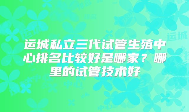 运城私立三代试管生殖中心排名比较好是哪家?哪里的试管技术好