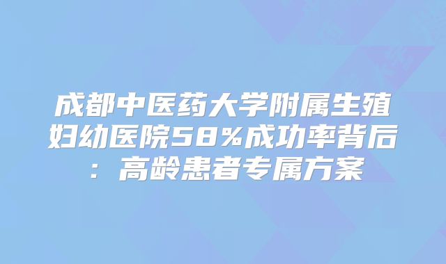 成都中医药大学附属生殖妇幼医院58%成功率背后:高龄患者专属方案