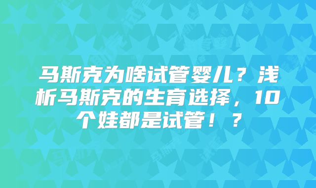 马斯克为啥试管婴儿?浅析马斯克的生育选择,10个娃都是试管!?