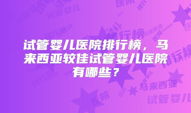 试管婴儿医院排行榜,马来西亚较佳试管婴儿医院有哪些?
