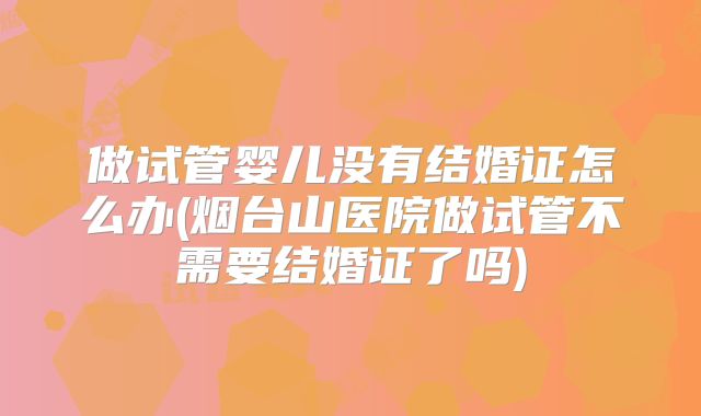 做试管婴儿没有结婚证怎么办(烟台山医院做试管不需要结婚证了吗)