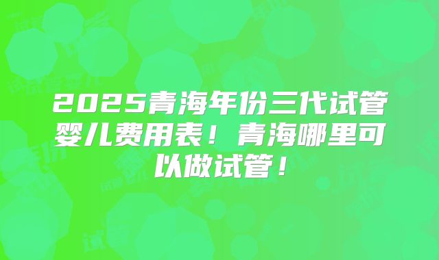 2025青海年份三代试管婴儿费用表!青海哪里可以做试管!
