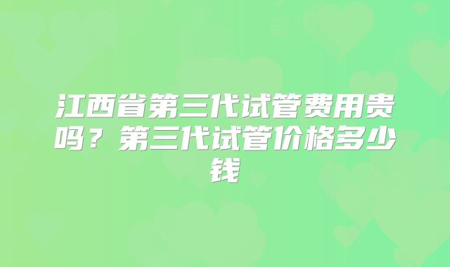 江西省第三代试管费用贵吗?第三代试管价格多少钱