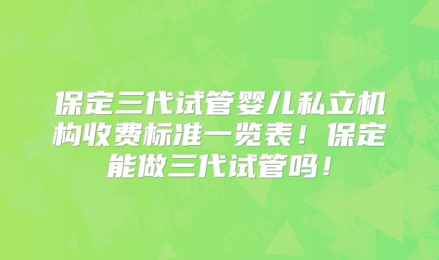 保定三代试管婴儿私立机构收费标准一览表!保定能做三代试管吗!