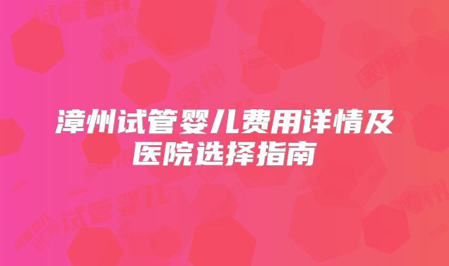 漳州试管婴儿费用详情及医院选择指南