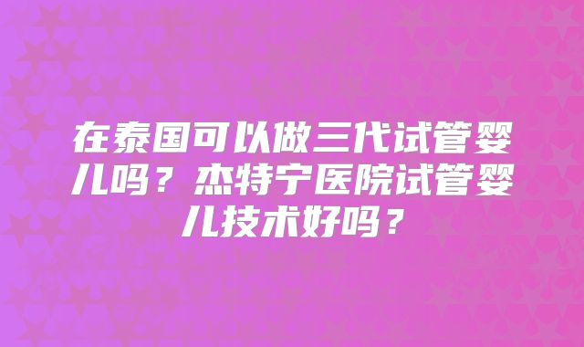 在泰国可以做三代试管婴儿吗?杰特宁医院试管婴儿技术好吗?