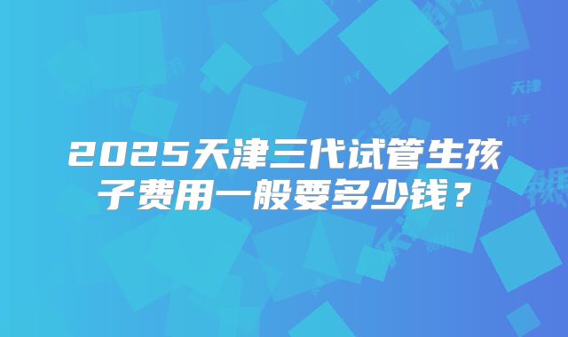 2025天津三代试管生孩子费用一般要多少钱?