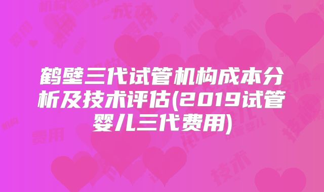 鹤壁三代试管机构成本分析及技术评估(2019试管婴儿三代费用)