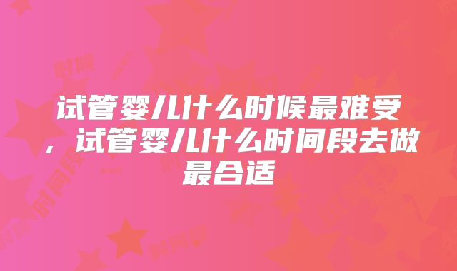试管婴儿什么时候最难受，试管婴儿什么时间段去做最合适