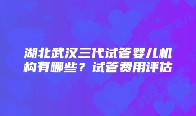 湖北武汉三代试管婴儿机构有哪些?试管费用评估