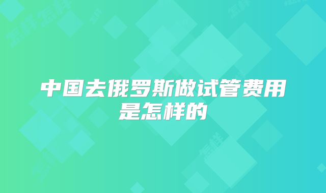 中国去俄罗斯做试管费用是怎样的