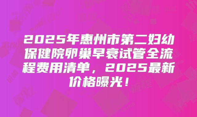 2025年惠州市第二妇幼保健院卵巢早衰试管全流程费用清单，2025最新价格曝光！