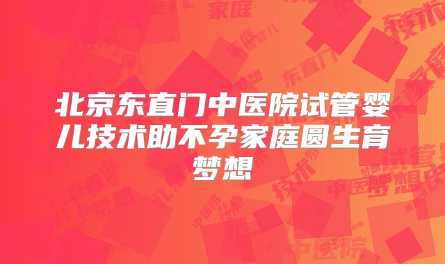 北京东直门中医院试管婴儿技术助不孕家庭圆生育梦想