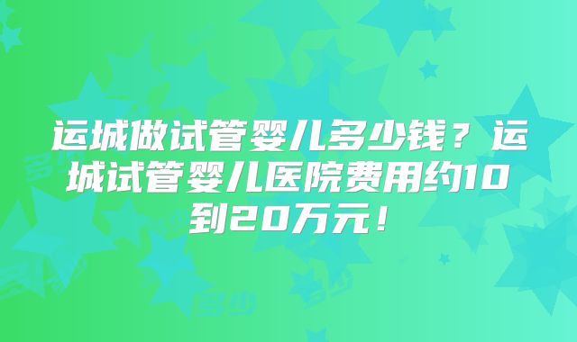 运城做试管婴儿多少钱?运城试管婴儿医院费用约10到20万元!