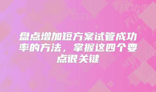 盘点增加短方案试管成功率的方法，掌握这四个要点很关键