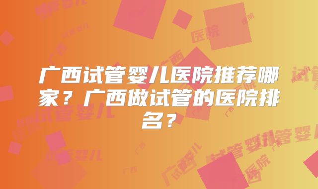 广西试管婴儿医院推荐哪家?广西做试管的医院排名?