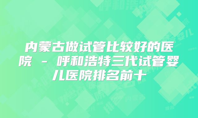 内蒙古做试管比较好的医院 - 呼和浩特三代试管婴儿医院排名前十