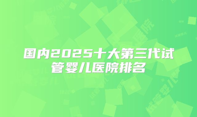 国内2025十大第三代试管婴儿医院排名