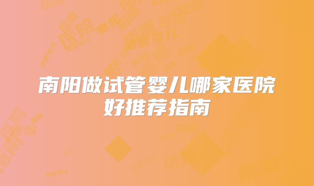 南阳做试管婴儿哪家医院好推荐指南