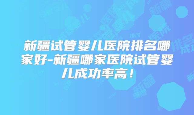 新疆试管婴儿医院排名哪家好-新疆哪家医院试管婴儿成功率高！