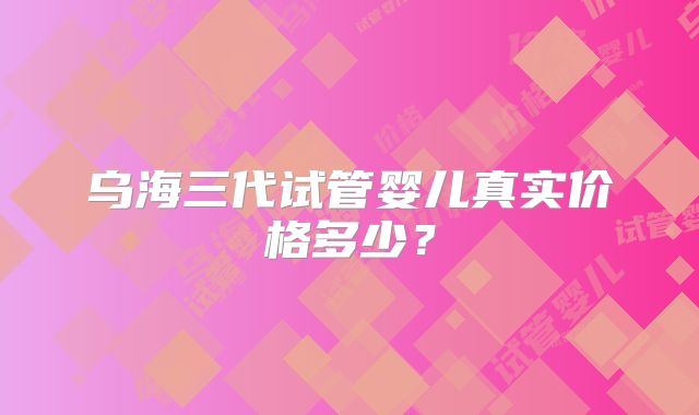 乌海三代试管婴儿真实价格多少？