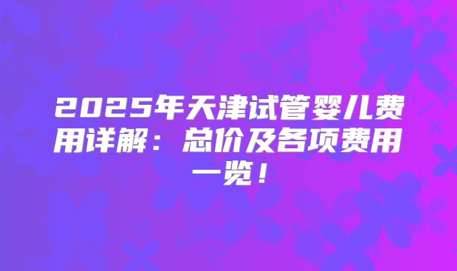 2025年天津试管婴儿费用详解：总价及各项费用一览！