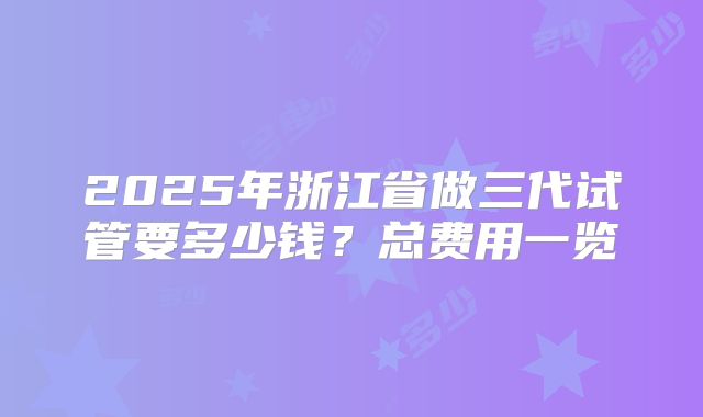 2025年浙江省做三代试管要多少钱?总费用一览