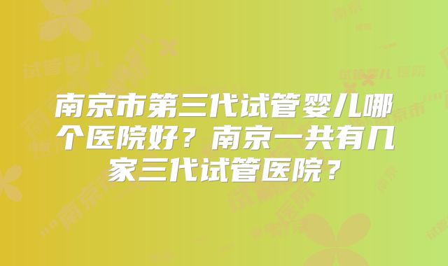 南京市第三代试管婴儿哪个医院好?南京一共有几家三代试管医院?