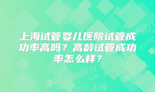 上海试管婴儿医院试管成功率高吗？高龄试管成功率怎么样？