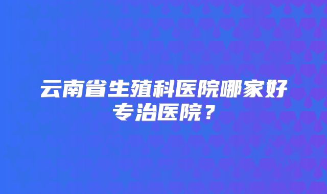 云南省生殖科医院哪家好专治医院？