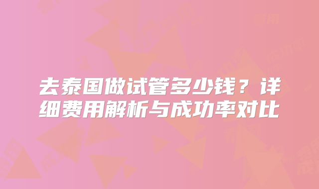 去泰国做试管多少钱？详细费用解析与成功率对比