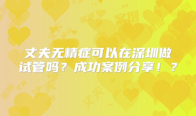 丈夫无精症可以在深圳做试管吗？成功案例分享！？