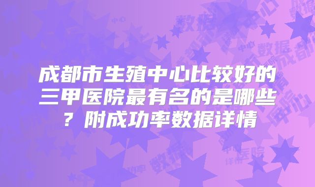 成都市生殖中心比较好的三甲医院最有名的是哪些?附成功率数据详情
