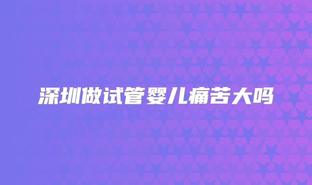 深圳做试管婴儿痛苦大吗
