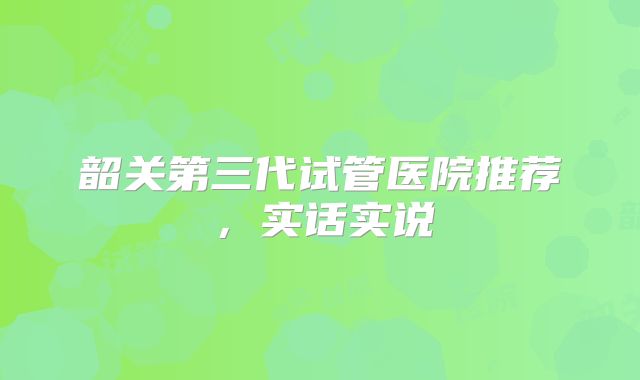 韶关第三代试管医院推荐，实话实说